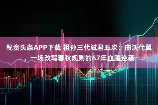 配资头条APP下载 祖孙三代弑君五次：曲沃代翼，一场改写春秋规则的67年血腥逆袭