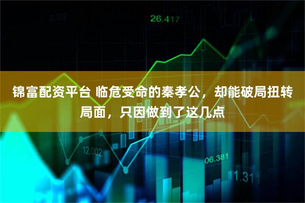 锦富配资平台 临危受命的秦孝公，却能破局扭转局面，只因做到了这几点