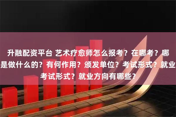 升融配资平台 艺术疗愈师怎么报考？在哪考？哪些人适合考?是做什么的？有何作用？颁发单位？考试形式？就业方向有哪些？