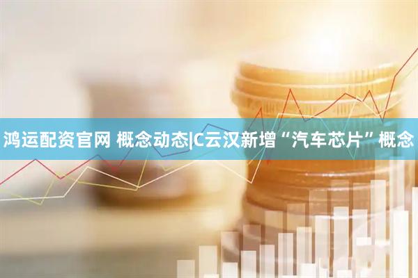 鸿运配资官网 概念动态|C云汉新增“汽车芯片”概念